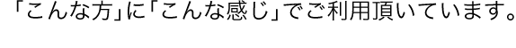 「こんな方」に「こんな感じ」でご利用頂いています。